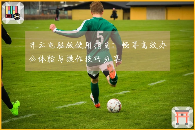 开云电脑版使用指南：畅享高效办公体验与操作技巧分享