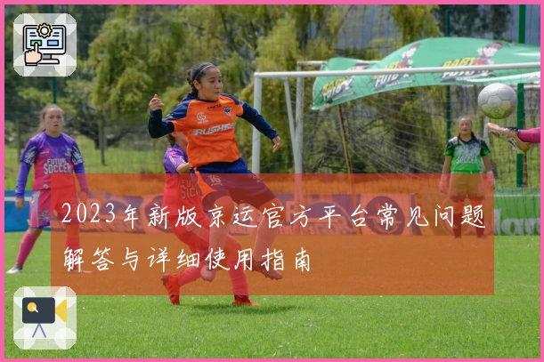 2023年新版京运官方平台常见问题解答与详细使用指南